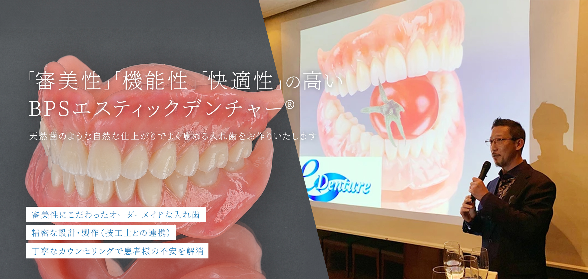 「審美性」「機能性」「快適性」の高い BPSエスティックデンチャー® 天然歯のような自然な仕上がりでよく噛める入れ歯をお作りいたします 審美性にこだわったオーダーメイドな入れ歯 精密な設計・製作（技工士との連携） 丁寧なカウンセリングで患者様の不安を解消